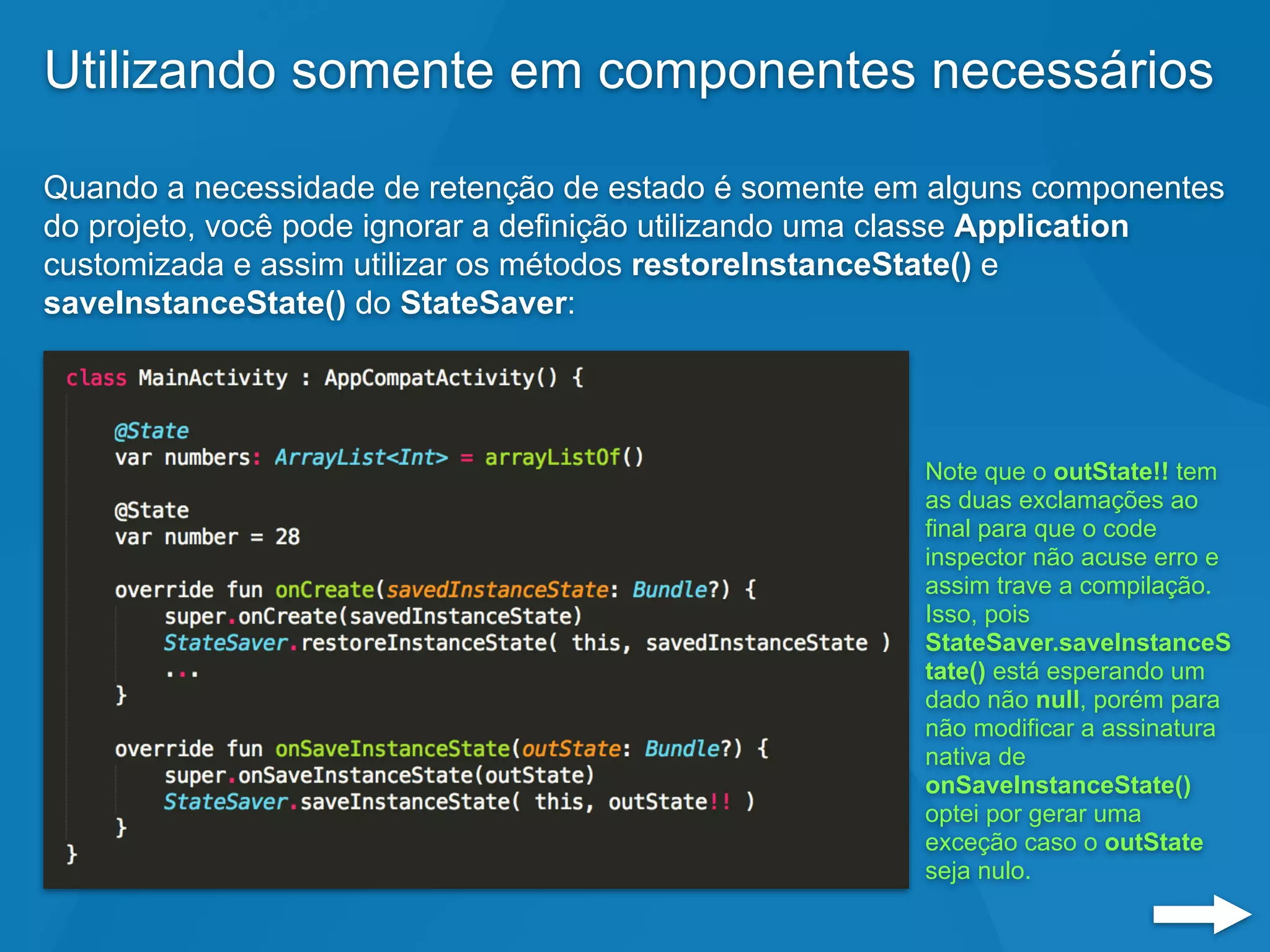 Utilizando somente em componentes necessários
Quando a necessidade de retenção de estado é somente em alguns componentes
do projeto, você pode ignorar a definição utilizando uma classe Application
customizada e assim utilizar os métodos restoreInstanceState() e
saveInstanceState() do StateSaver:
Note que o outState!! tem
as duas exclamações ao
final para que o code
inspector não acuse erro e
assim trave a compilação.
Isso, pois
StateSaver.saveInstanceS
tate() está esperando um
dado não null, porém para
não modificar a assinatura
nativa de
onSaveInstanceState()
optei por gerar uma
exceção caso o outState
seja nulo.
 