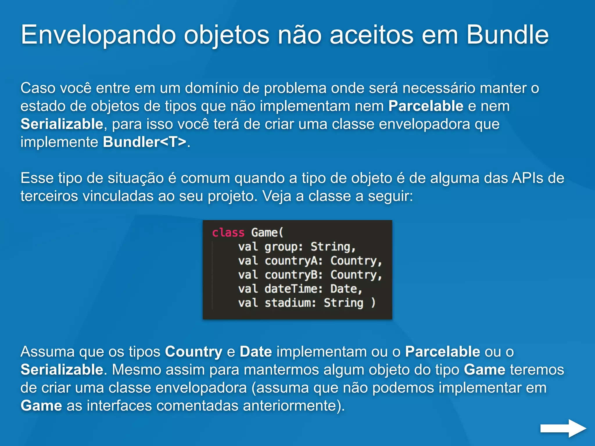 Envelopando objetos não aceitos em Bundle
Caso você entre em um domínio de problema onde será necessário manter o
estado de objetos de tipos que não implementam nem Parcelable e nem
Serializable, para isso você terá de criar uma classe envelopadora que
implemente Bundler<T>.
Esse tipo de situação é comum quando a tipo de objeto é de alguma das APIs de
terceiros vinculadas ao seu projeto. Veja a classe a seguir:
Assuma que os tipos Country e Date implementam ou o Parcelable ou o
Serializable. Mesmo assim para mantermos algum objeto do tipo Game teremos
de criar uma classe envelopadora (assuma que não podemos implementar em
Game as interfaces comentadas anteriormente).
 