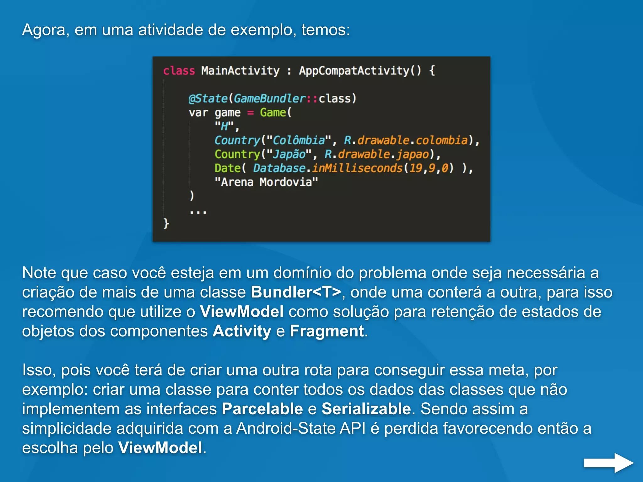 Agora, em uma atividade de exemplo, temos:
Note que caso você esteja em um domínio do problema onde seja necessária a
criação de mais de uma classe Bundler<T>, onde uma conterá a outra, para isso
recomendo que utilize o ViewModel como solução para retenção de estados de
objetos dos componentes Activity e Fragment.
Isso, pois você terá de criar uma outra rota para conseguir essa meta, por
exemplo: criar uma classe para conter todos os dados das classes que não
implementem as interfaces Parcelable e Serializable. Sendo assim a
simplicidade adquirida com a Android-State API é perdida favorecendo então a
escolha pelo ViewModel.
 