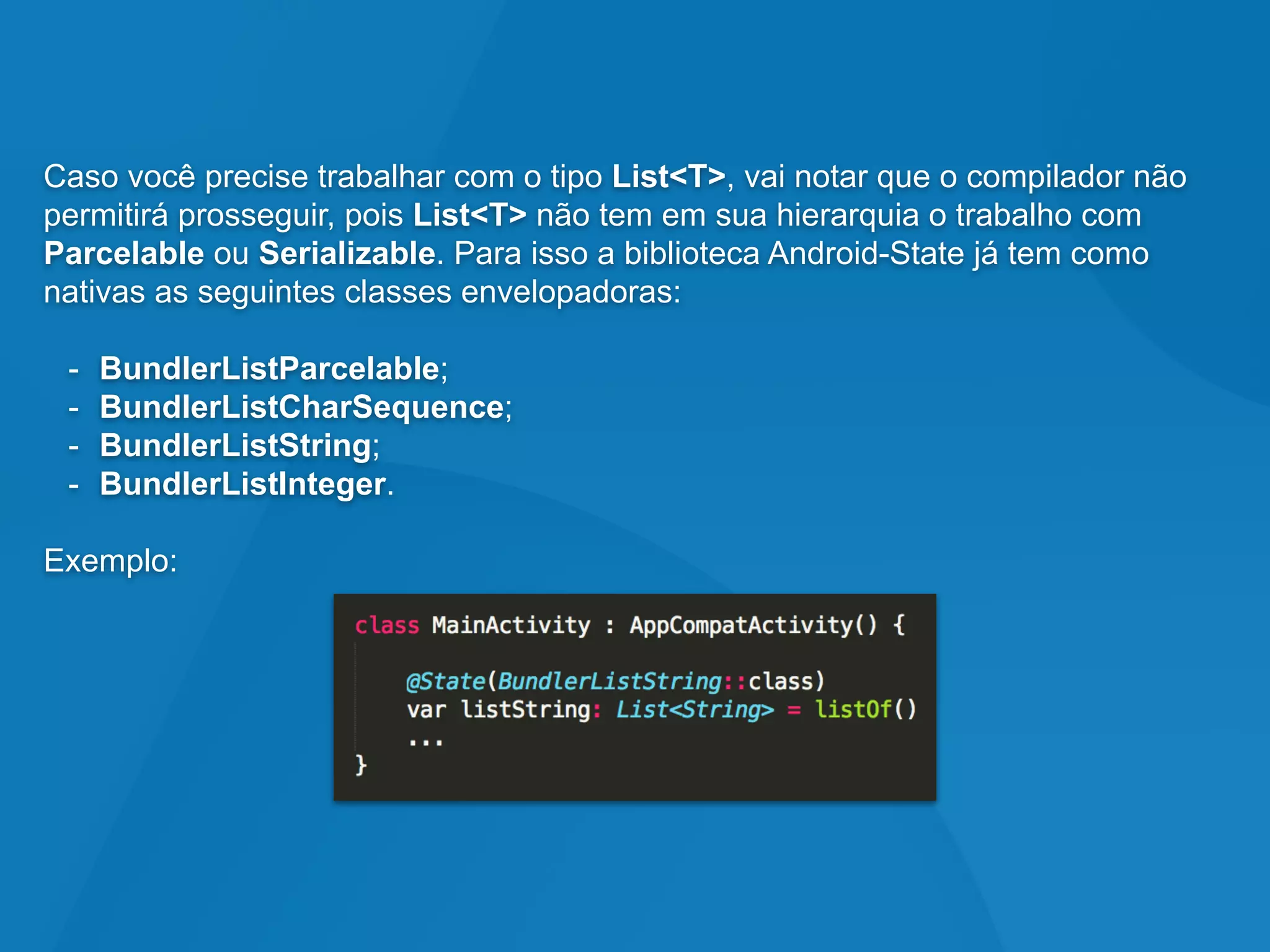 Caso você precise trabalhar com o tipo List<T>, vai notar que o compilador não
permitirá prosseguir, pois List<T> não tem em sua hierarquia o trabalho com
Parcelable ou Serializable. Para isso a biblioteca Android-State já tem como
nativas as seguintes classes envelopadoras:
- BundlerListParcelable;
- BundlerListCharSequence;
- BundlerListString;
- BundlerListInteger.
Exemplo:
 