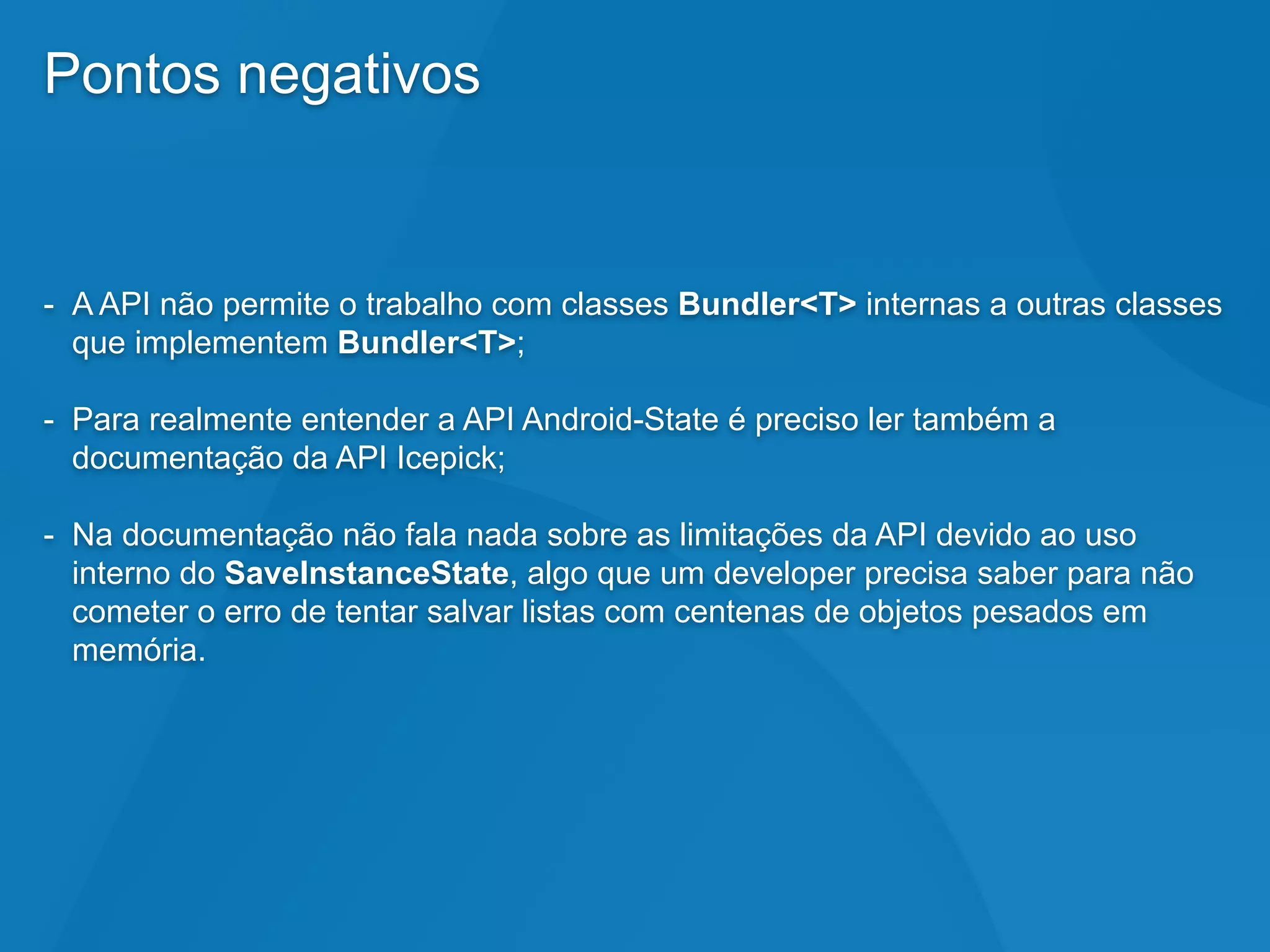 Pontos negativos
- A API não permite o trabalho com classes Bundler<T> internas a outras classes
que implementem Bundler<T>;
- Para realmente entender a API Android-State é preciso ler também a
documentação da API Icepick;
- Na documentação não fala nada sobre as limitações da API devido ao uso
interno do SaveInstanceState, algo que um developer precisa saber para não
cometer o erro de tentar salvar listas com centenas de objetos pesados em
memória.
 