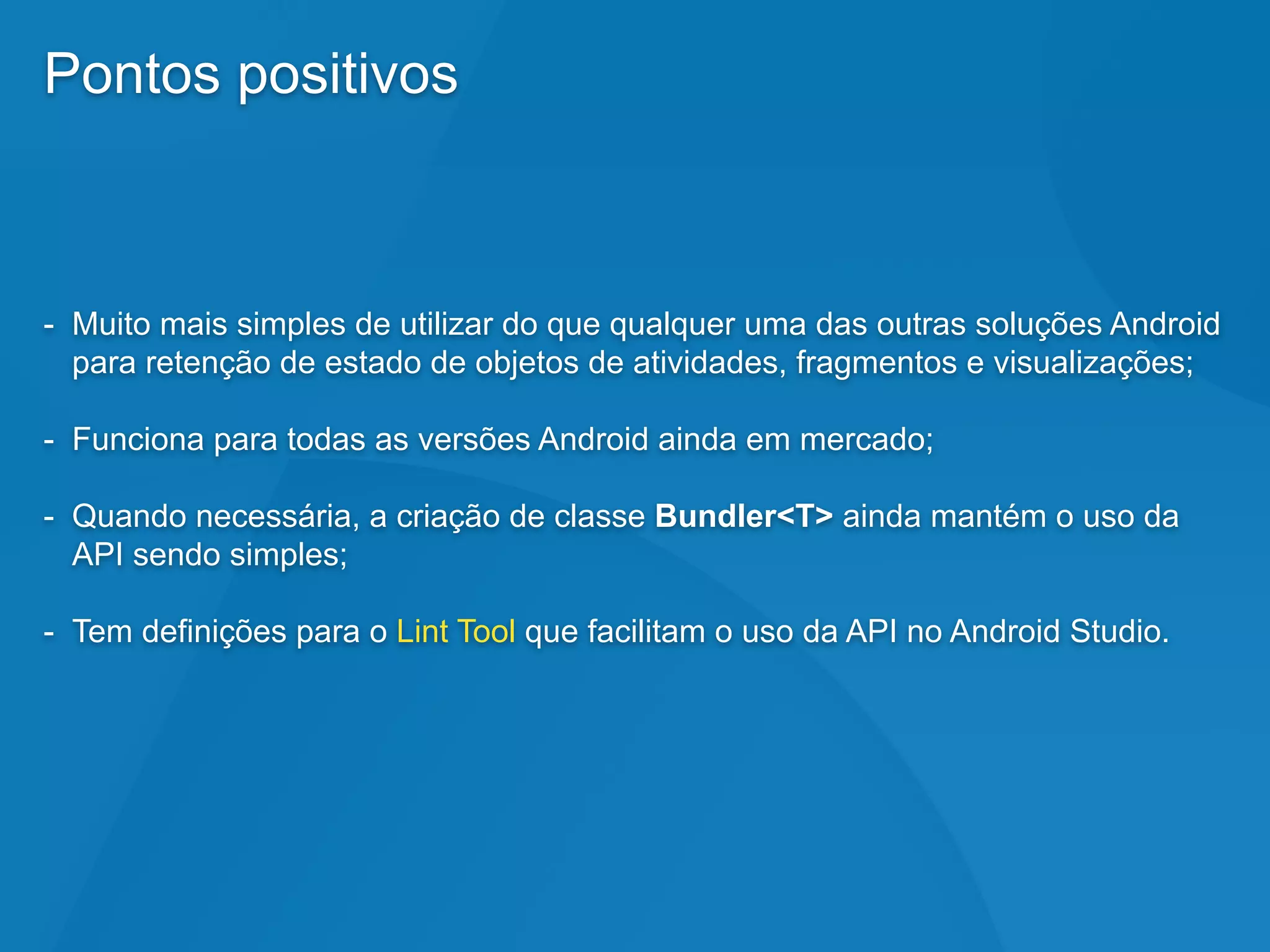 Pontos positivos
- Muito mais simples de utilizar do que qualquer uma das outras soluções Android
para retenção de estado de objetos de atividades, fragmentos e visualizações;
- Funciona para todas as versões Android ainda em mercado;
- Quando necessária, a criação de classe Bundler<T> ainda mantém o uso da
API sendo simples;
- Tem definições para o Lint Tool que facilitam o uso da API no Android Studio.
 
