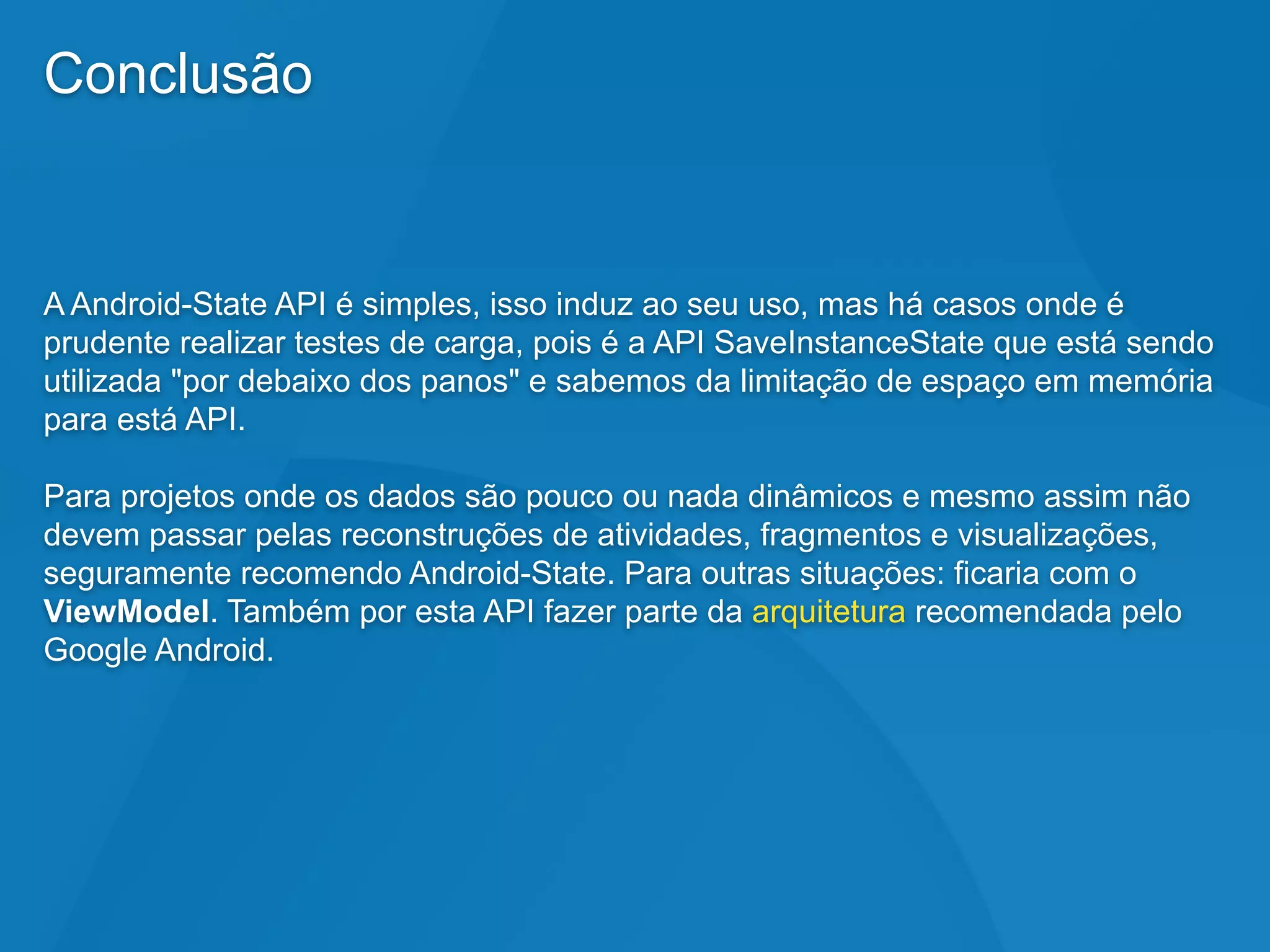 Conclusão
A Android-State API é simples, isso induz ao seu uso, mas há casos onde é
prudente realizar testes de carga, pois é a API SaveInstanceState que está sendo
utilizada "por debaixo dos panos" e sabemos da limitação de espaço em memória
para está API.
Para projetos onde os dados são pouco ou nada dinâmicos e mesmo assim não
devem passar pelas reconstruções de atividades, fragmentos e visualizações,
seguramente recomendo Android-State. Para outras situações: ficaria com o
ViewModel. Também por esta API fazer parte da arquitetura recomendada pelo
Google Android.
 