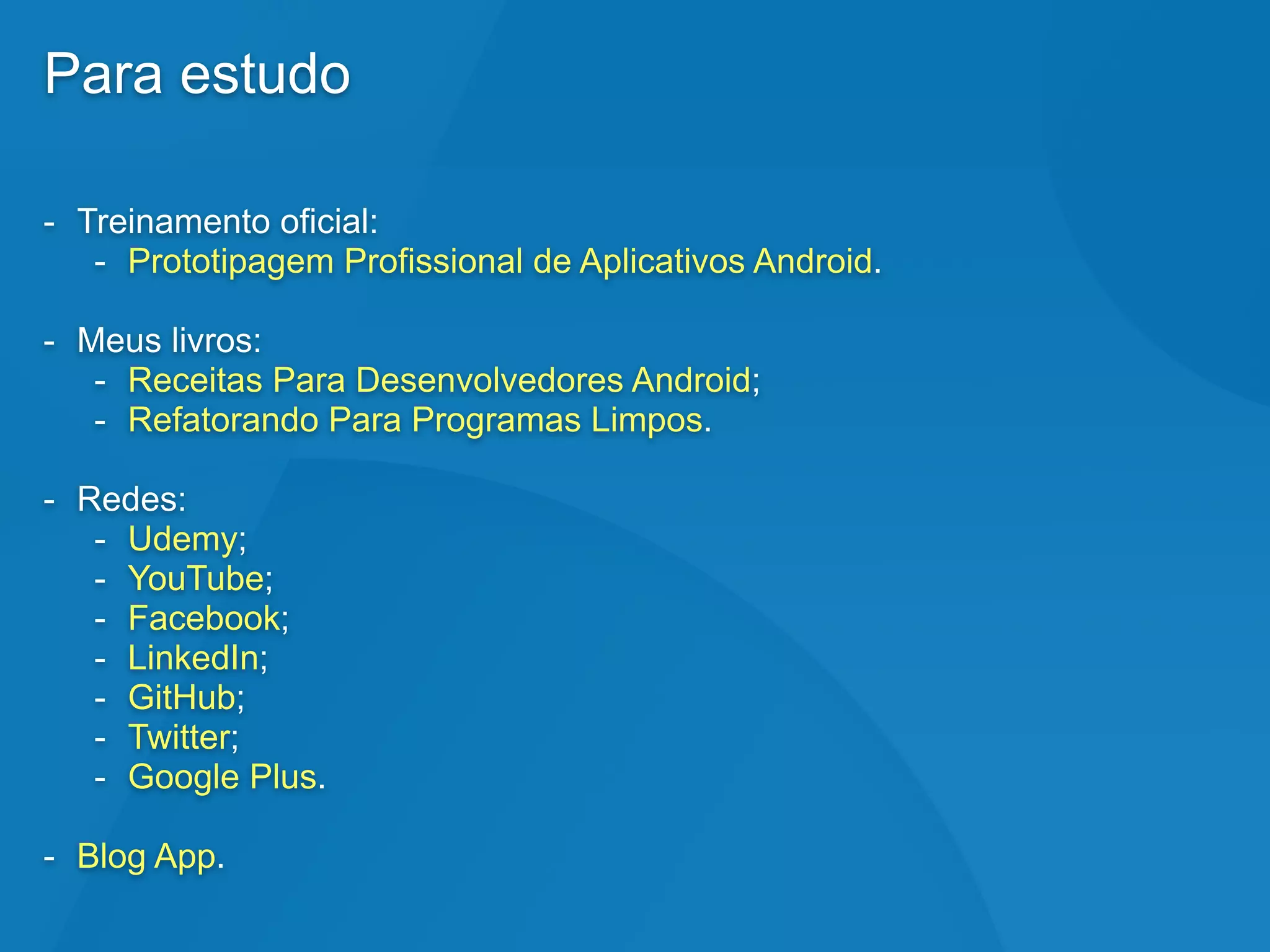 Para estudo
- Treinamento oficial:
- Prototipagem Profissional de Aplicativos Android.
- Meus livros:
- Receitas Para Desenvolvedores Android;
- Refatorando Para Programas Limpos.
- Redes:
- Udemy;
- YouTube;
- Facebook;
- LinkedIn;
- GitHub;
- Twitter;
- Google Plus.
- Blog App.
 