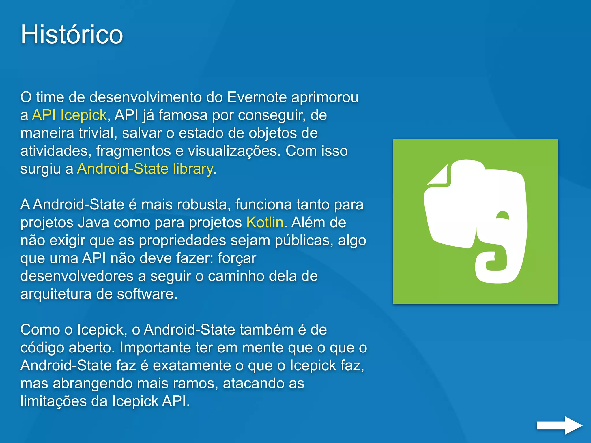 Histórico
O time de desenvolvimento do Evernote aprimorou
a API Icepick, API já famosa por conseguir, de
maneira trivial, salvar o estado de objetos de
atividades, fragmentos e visualizações. Com isso
surgiu a Android-State library.
A Android-State é mais robusta, funciona tanto para
projetos Java como para projetos Kotlin. Além de
não exigir que as propriedades sejam públicas, algo
que uma API não deve fazer: forçar
desenvolvedores a seguir o caminho dela de
arquitetura de software.
Como o Icepick, o Android-State também é de
código aberto. Importante ter em mente que o que o
Android-State faz é exatamente o que o Icepick faz,
mas abrangendo mais ramos, atacando as
limitações da Icepick API.
 
