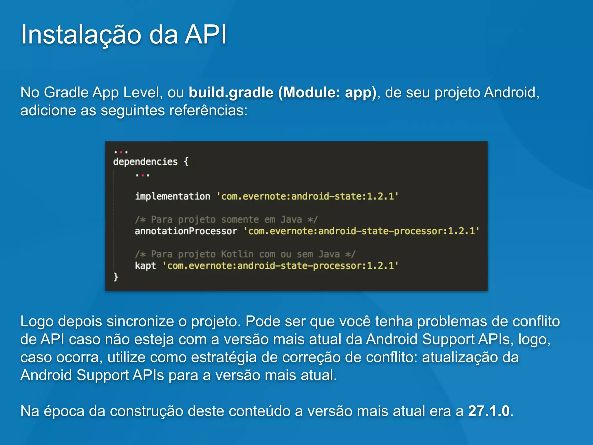 Instalação da API
No Gradle App Level, ou build.gradle (Module: app), de seu projeto Android,
adicione as seguintes referências:
Logo depois sincronize o projeto. Pode ser que você tenha problemas de conflito
de API caso não esteja com a versão mais atual da Android Support APIs, logo,
caso ocorra, utilize como estratégia de correção de conflito: atualização da
Android Support APIs para a versão mais atual.
Na época da construção deste conteúdo a versão mais atual era a 27.1.0.
 