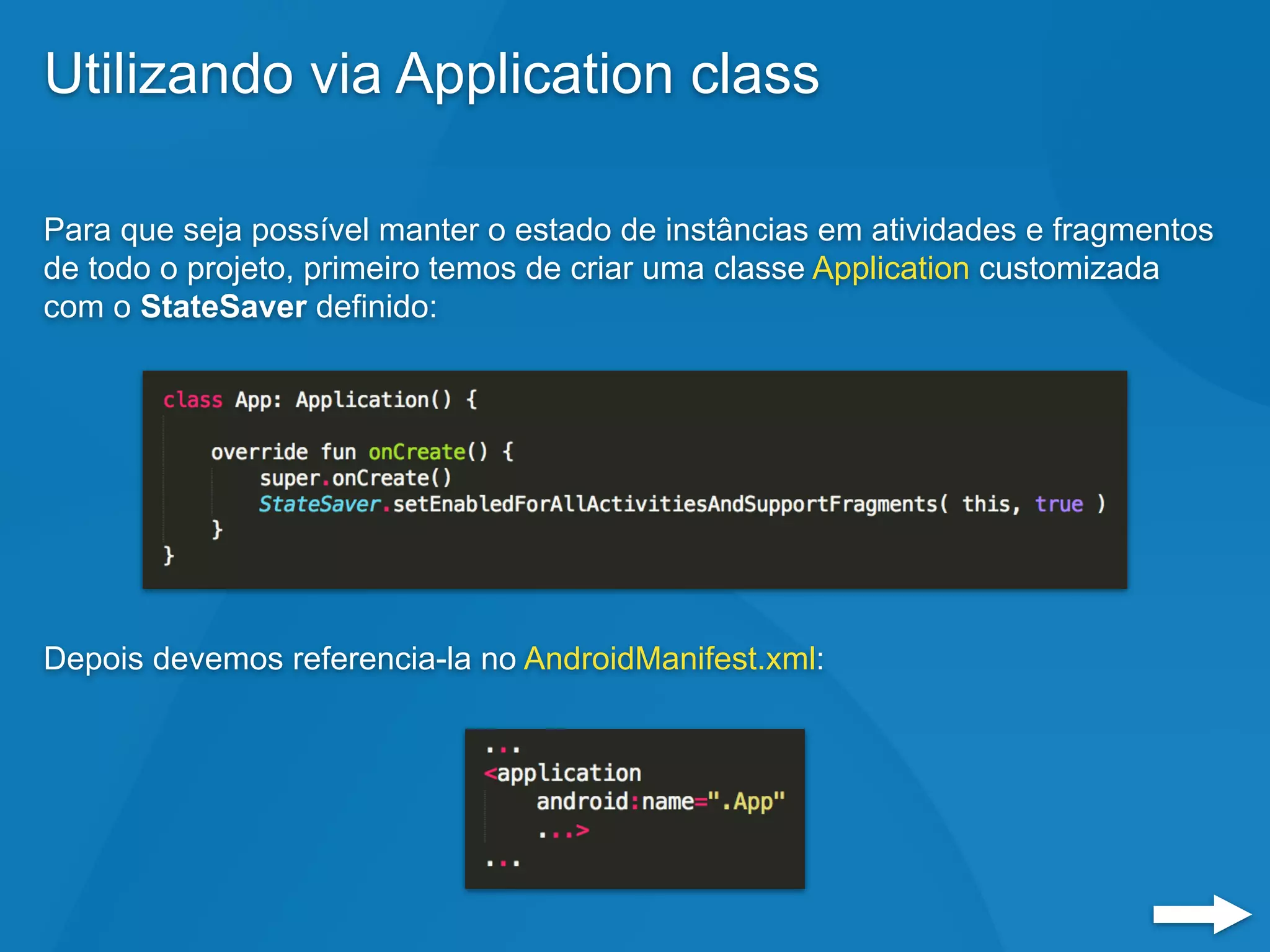 Utilizando via Application class
Para que seja possível manter o estado de instâncias em atividades e fragmentos
de todo o projeto, primeiro temos de criar uma classe Application customizada
com o StateSaver definido:
Depois devemos referencia-la no AndroidManifest.xml:
 