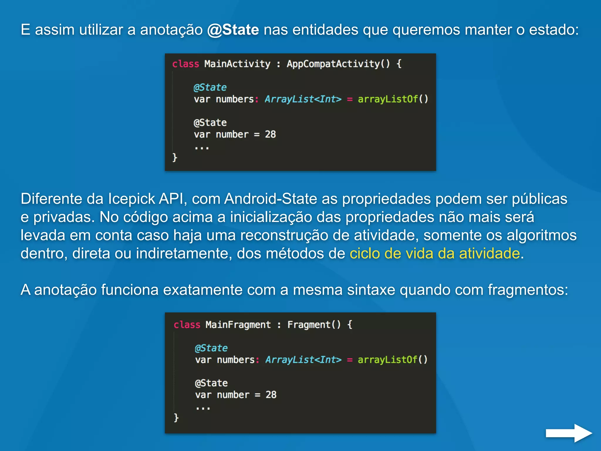 E assim utilizar a anotação @State nas entidades que queremos manter o estado:
Diferente da Icepick API, com Android-State as propriedades podem ser públicas
e privadas. No código acima a inicialização das propriedades não mais será
levada em conta caso haja uma reconstrução de atividade, somente os algoritmos
dentro, direta ou indiretamente, dos métodos de ciclo de vida da atividade.
A anotação funciona exatamente com a mesma sintaxe quando com fragmentos:
 