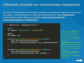 Utilizando somente em componentes necessários
Quando a necessidade de retenção de estado é somente em alguns componentes
do projeto, você pode ignorar a definição utilizando uma classe Application
customizada e assim utilizar os métodos restoreInstanceState() e
saveInstanceState() do StateSaver:
Note que o outState!! tem
as duas exclamações ao
final para que o code
inspector não acuse erro e
assim trave a compilação.
Isso, pois
StateSaver.saveInstanceS
tate() está esperando um
dado não null, porém para
não modificar a assinatura
nativa de
onSaveInstanceState()
optei por gerar uma
exceção caso o outState
seja nulo.
 