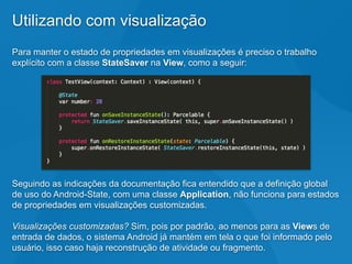 Utilizando com visualização
Para manter o estado de propriedades em visualizações é preciso o trabalho
explícito com a classe StateSaver na View, como a seguir:
Seguindo as indicações da documentação fica entendido que a definição global
de uso do Android-State, com uma classe Application, não funciona para estados
de propriedades em visualizações customizadas.
Visualizações customizadas? Sim, pois por padrão, ao menos para as Views de
entrada de dados, o sistema Android já mantém em tela o que foi informado pelo
usuário, isso caso haja reconstrução de atividade ou fragmento.
 
