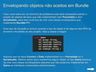 Envelopando objetos não aceitos em Bundle
Caso você entre em um domínio de problema onde será necessário manter o
estado de objetos de tipos que não implementam nem Parcelable e nem
Serializable, para isso você terá de criar uma classe envelopadora que
implemente Bundler<T>.
Esse tipo de situação é comum quando a tipo de objeto é de alguma das APIs de
terceiros vinculadas ao seu projeto. Veja a classe a seguir:
Assuma que os tipos Country e Date implementam ou o Parcelable ou o
Serializable. Mesmo assim para mantermos algum objeto do tipo Game teremos
de criar uma classe envelopadora (assuma que não podemos implementar em
Game as interfaces comentadas anteriormente).
 
