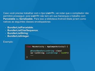 Caso você precise trabalhar com o tipo List<T>, vai notar que o compilador não
permitirá prosseguir, pois List<T> não tem em sua hierarquia o trabalho com
Parcelable ou Serializable. Para isso a biblioteca Android-State já tem como
nativas as seguintes classes envelopadoras:
- BundlerListParcelable;
- BundlerListCharSequence;
- BundlerListString;
- BundlerListInteger.
Exemplo:
 