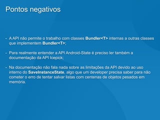 Pontos negativos
- A API não permite o trabalho com classes Bundler<T> internas a outras classes
que implementem Bundler<T>;
- Para realmente entender a API Android-State é preciso ler também a
documentação da API Icepick;
- Na documentação não fala nada sobre as limitações da API devido ao uso
interno do SaveInstanceState, algo que um developer precisa saber para não
cometer o erro de tentar salvar listas com centenas de objetos pesados em
memória.
 
