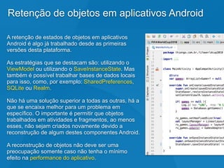 Retenção de objetos em aplicativos Android
A retenção de estados de objetos em aplicativos
Android é algo já trabalhado desde as primeiras
versões desta plataforma.
As estratégias que se destacam são: utilizando o
ViewModel ou utilizando o SaveInstanceState. Mas
também é possível trabalhar bases de dados locais
para isso, como, por exemplo: SharedPreferences,
SQLite ou Realm.
Não há uma solução superior a todas as outras, há a
que se encaixa melhor para um problema em
específico. O importante é permitir que objetos
trabalhados em atividades e fragmentos, ao menos
esses, não sejam criados novamente devido a
reconstrução de algum destes componentes Android.
A reconstrução de objetos não deve ser uma
preocupação somente caso não tenha o mínimo
efeito na performance do aplicativo.
 