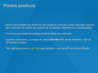 Pontos positivos
- Muito mais simples de utilizar do que qualquer uma das outras soluções Android
para retenção de estado de objetos de atividades, fragmentos e visualizações;
- Funciona para todas as versões Android ainda em mercado;
- Quando necessária, a criação de classe Bundler<T> ainda mantém o uso da
API sendo simples;
- Tem definições para o Lint Tool que facilitam o uso da API no Android Studio.
 