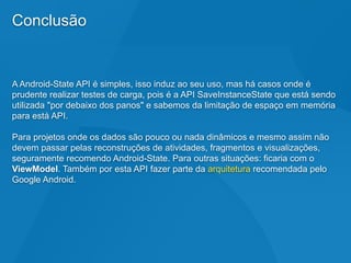 Conclusão
A Android-State API é simples, isso induz ao seu uso, mas há casos onde é
prudente realizar testes de carga, pois é a API SaveInstanceState que está sendo
utilizada "por debaixo dos panos" e sabemos da limitação de espaço em memória
para está API.
Para projetos onde os dados são pouco ou nada dinâmicos e mesmo assim não
devem passar pelas reconstruções de atividades, fragmentos e visualizações,
seguramente recomendo Android-State. Para outras situações: ficaria com o
ViewModel. Também por esta API fazer parte da arquitetura recomendada pelo
Google Android.
 