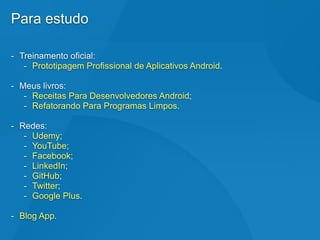 Para estudo
- Treinamento oficial:
- Prototipagem Profissional de Aplicativos Android.
- Meus livros:
- Receitas Para Desenvolvedores Android;
- Refatorando Para Programas Limpos.
- Redes:
- Udemy;
- YouTube;
- Facebook;
- LinkedIn;
- GitHub;
- Twitter;
- Google Plus.
- Blog App.
 