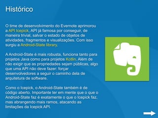 Histórico
O time de desenvolvimento do Evernote aprimorou
a API Icepick, API já famosa por conseguir, de
maneira trivial, salvar o estado de objetos de
atividades, fragmentos e visualizações. Com isso
surgiu a Android-State library.
A Android-State é mais robusta, funciona tanto para
projetos Java como para projetos Kotlin. Além de
não exigir que as propriedades sejam públicas, algo
que uma API não deve fazer: forçar
desenvolvedores a seguir o caminho dela de
arquitetura de software.
Como o Icepick, o Android-State também é de
código aberto. Importante ter em mente que o que o
Android-State faz é exatamente o que o Icepick faz,
mas abrangendo mais ramos, atacando as
limitações da Icepick API.
 