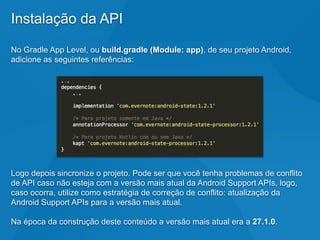 Instalação da API
No Gradle App Level, ou build.gradle (Module: app), de seu projeto Android,
adicione as seguintes referências:
Logo depois sincronize o projeto. Pode ser que você tenha problemas de conflito
de API caso não esteja com a versão mais atual da Android Support APIs, logo,
caso ocorra, utilize como estratégia de correção de conflito: atualização da
Android Support APIs para a versão mais atual.
Na época da construção deste conteúdo a versão mais atual era a 27.1.0.
 