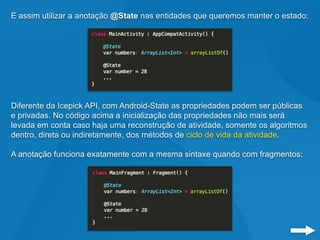 E assim utilizar a anotação @State nas entidades que queremos manter o estado:
Diferente da Icepick API, com Android-State as propriedades podem ser públicas
e privadas. No código acima a inicialização das propriedades não mais será
levada em conta caso haja uma reconstrução de atividade, somente os algoritmos
dentro, direta ou indiretamente, dos métodos de ciclo de vida da atividade.
A anotação funciona exatamente com a mesma sintaxe quando com fragmentos:
 