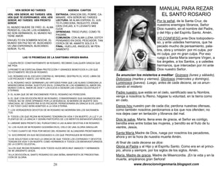 28
VEN SEÑOR NO TARDES
VEN, VEN SEÑOR, NO TARDES. VEN,
VEN QUE TE ESPERAMOS. VEN, VEN
SEÑOR, NO TARDES. VEN PRONTO
SEÑOR.
EL MUNDO MUERE DE FRÍO, EL ALMA
PERDIÓ EL CALOR, LOS HOMBRES
NO SON HERMANOS, EL MUNDO NO
TIENE AMOR.
ENVUELTO EN SOMBRÍA NOCHE, EL
MUNDO SIN PAZ NO VE, BUSCANDO
VA UNA ESPERANZA, BUSCANDO,
SEÑOR, TU FE.
LAS 15 PROMESAS DE LA SANTISIMA VIRGEN MARIA
1-QUIEN RECE CONSTANTEMENTE MI ROSARIO, RECIBIRÁ CUALQUIER GRACIA QUE
ME PIDA.
2-PROMETO MI ESPECIALÍSIMA PROTECCIÓN Y GRANDES BENEFICIOS A LOS QUE
DEVOTAMENTE RECEN MI ROSARIO.
3-EL ROSARIO ES EL ESCUDO CONTRA EL INFIERNO, DESTRUYE EL VICIO, LIBRA DE
LOS PECADOS Y ABATE LAS HEREJÍAS.
4- EL ROSARIO HACE GERMINAR LAS VIRTUDES PARA QUE LAS ALMAS CONSIGAN LA
MISERICORDIA DIVINA. SUSTITUYE EN EL CORAZÓN DE LOS HOMBRES EL AMOR DEL
MUNDO CON EL AMOR DE DIOS Y LOS ELEVA A DESEAR LAS COSAS CELESTIALES Y
ETERNAS.
5- EL ALMA QUE SE ME ENCOMIENDE POR EL ROSARIO NO PERECERÁ.
6- EL QUE CON DEVOCIÓN RECE MI ROSARIO, CONSIDERANDO SUS SAGRADOS MIS-
TERIOS, NO SE VERÁ OPRIMIDO POR LA DESGRACIA, NI MORIRÁ DE MUERTE DES-
GRACIADA, SE CONVERTIRÁ SI ES PECADOR, PERSEVERARÁ EN GRACIA SI ES JUSTO
Y, EN TODO CASO SERÁ ADMITIDO A LA VIDA ETERNA.
7- LOS VERDADEROS DEVOTOS DE MI ROSARIO NO MORIRÁN SIN LOS SACRAMEN-
TOS.
8- TODOS LOS QUE REZAN MI ROSARIO TENDRÁN EN VIDA Y EN MUERTE LA LUZ Y LA
PLENITUD DE LA GRACIA Y SERÁN PARTÍCIPES DE LOS MÉRITOS BIENAVENTURADOS.
9- LIBRARÉ BIEN PRONTO DEL PURGATORIO A LAS ALMAS DEVOTAS A MI ROSARIO.
10- LOS HIJOS DE MI ROSARIO GOZARÁN EN EL CIELO DE UNA GLORIA SINGULAR.
11-TODO CUANTO SE PIDA POR MEDIO DEL ROSARIO SE ALCANZARÁ PRONTAMENTE.
12- SOCORRERÉ EN SUS NECESIDADES A LOS QUE PROPAGUEN MI ROSARIO.
13-HE SOLICITADO A MI HIJO LA GRACIA DE QUE TODOS LOS COFRADES Y DEVOTOS
TENGAN EN VIDA Y EN MUERTE COMO HERMANOS A TODOS LOS BIENAVENTURADOS
DE LA CORTE CELESTIAL.
14-LOS QUE REZAN ROSARIO SON TODOS HIJOS MÍOS MUY AMADOS Y HERMANOS
DE MI UNIGÉNITO JESÚS.
15-LA DEVOCIÓN AL SANTO ROSARIO ES UNA SEÑAL MANIFIESTA DE PREDESTINA-
CIÓN DE GLORIA.
AGENDA CANTOS
ENTRADA: ORACION DEL POBRE, CA-
MINARE, VEN SEÑOR NO TARDES
LECTURA: MI ALMA ESPERA, EL JUS-
TO FLORECERA, RESUCITÓ, ERAN
CIEN OVEJAS, A TI LEVANTO MIS
OJOS
OFRENDAS: TRIGO PURO, COMO TE
PAGARE.
COMUNION: CON ALMA LLENA, ESTOY
PENSANDO EN DIOS, PESCADOR, TAN
CERCA DE MI, AMARTE SOLO A TI
FINAL: HUELLAS, ANGELES, MI PEN-
SAMIENTO
MANUAL PARA REZAR
EL SANTO ROSARIO
Por la señal, de la Santa Cruz, de
nuestros enemigos líbranos, Señor
Dios nuestro, en el nombre del Padre,
y del Hijo y del Espíritu Santo. Amén.
YO CONFIESO ante Dios todopodero-
so, y ante ustedes hermanos, que he
pecado mucho de pensamiento, pala-
bra, obra y omisión: por mi culpa, por
mi culpa, por mi gran culpa. Por eso
ruego a Santa María siempre Virgen, a
los ángeles, a los Santos, y a ustedes
hermanos, que intercedan por mí ante
Dios nuestro Señor.
Se anuncian los misterios a meditar: Gozosos (lunes y sábado),
Dolorosos (martes y viernes), Gloriosos (miércoles y domingo),
Luminosos (jueves). Luego, antes de cada decena, se va anun-
ciando el misterio
Padre nuestro que estás en el cielo, santificado sea tu Nombre,
venga a nosotros tu Reino, hágase tu voluntad, en la tierra como
en cielo.
Danos hoy nuestro pan de cada día; perdona nuestras ofensas,
como también nosotros perdonamos a los que nos ofenden; no
nos dejes caer en tentación y líbranos del mal.
Dios te salve, María, llena eres de gracia, el Señor es contigo,
bendita eres entre todas las mujeres, y bendito es el fruto de tu
vientre, Jesús.
Santa María Madre de Dios, ruega por nosotros los pecadores,
ahora y en la hora de nuestra muerte Amén.
Al final de cada decena se dice:
Gloria al Padre y al Hijo y al Espíritu Santo. Como era en el princi-
pio, ahora y siempre, por los siglos de los siglos. Amén.
María, Madre de gracia, Madre de Misericordia. ¡En la vida y en la
muerte, ampáranos gran Señora!
www.devocionvirgenmaria.blogspot.com
 