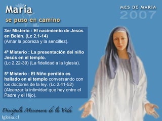 3er Misterio : El nacimiento de Jesús en Belén. (Lc 2.1-14) (Amar la pobreza y la sencillez). 4º Misterio : La presentación del niño Jesús en el templo. (Lc 2.22-39) (La fidelidad a la Iglesia). 5º Misterio : El Niño perdido es hallado en el templo  conversando con los doctores de la ley. (Lc 2.41-52) (Alcanzar la intimidad que hay entre el Padre y el Hijo). 