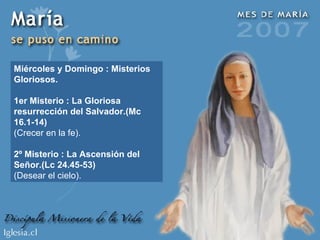 Miércoles y Domingo : Misterios Gloriosos. 1er Misterio : La Gloriosa resurrección del Salvador.(Mc 16.1-14) (Crecer en la fe). 2º Misterio : La Ascensión del Señor.(Lc 24.45-53) (Desear el cielo). 