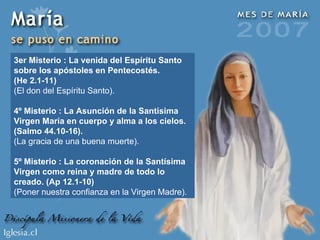 3er Misterio : La venida del Espíritu Santo sobre los apóstoles en Pentecostés. (He 2.1-11) (El don del Espíritu Santo). 4º Misterio : La Asunción de la Santísima Virgen María en cuerpo y alma a los cielos. (Salmo 44.10-16). (La gracia de una buena muerte). 5º Misterio : La coronación de la Santísima Virgen como reina y madre de todo lo creado. (Ap 12.1-10) (Poner nuestra confianza en la Virgen Madre). 