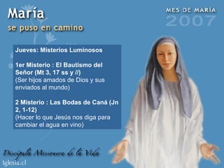 Jueves: Misterios Luminosos 1er Misterio : El Bautismo del Señor (Mt 3, 17 ss y //) (Ser hijos amados de Dios y sus enviados al mundo) 2 Misterio : Las Bodas de Caná (Jn 2, 1-12) (Hacer lo que Jesús nos diga para cambiar el agua en vino) 