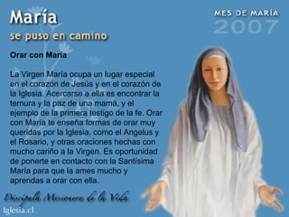 Orar con María La Virgen María ocupa un lugar especial en el corazón de Jesús y en el corazón de la Iglesia. Acercarse a ella es encontrar la ternura y la paz de una mamá, y el ejemplo de la primera testigo de la fe. Orar con María te enseña formas de orar muy queridas por la Iglesia, como el Angelus y el Rosario, y otras oraciones hechas con mucho cariño a la Virgen. Es oportunidad de ponerte en contacto con la Santísima María para que la ames mucho y aprendas a orar con ella. 