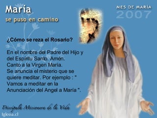 ¿Cómo se reza el Rosario? En el nombre del Padre del Hijo y del Espíritu Santo. Amén. Canto a la Virgen María. Se anuncia el misterio que se quiere meditar. Por ejemplo : " Vamos a meditar en la Anunciación del Angel a María ". 
