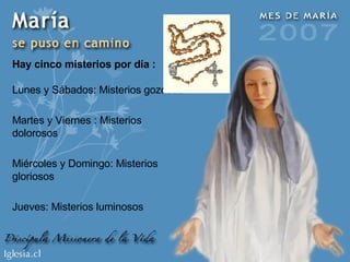 Hay cinco misterios por día : Lunes y Sábados: Misterios gozosos Martes y Viernes : Misterios dolorosos Miércoles y Domingo: Misterios gloriosos Jueves: Misterios luminosos 