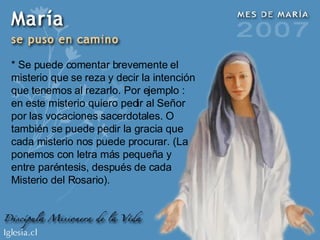 * Se puede comentar brevemente el misterio que se reza y decir la intención que tenemos al rezarlo. Por ejemplo : en este misterio quiero pedir al Señor por las vocaciones sacerdotales. O también se puede pedir la gracia que cada misterio nos puede procurar. (La ponemos con letra más pequeña y entre paréntesis, después de cada Misterio del Rosario). 