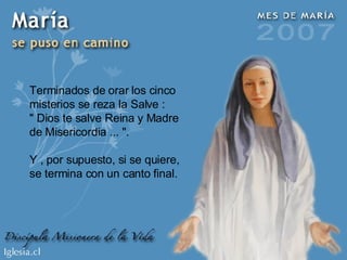 Terminados de orar los cinco misterios se reza la Salve : " Dios te salve Reina y Madre de Misericordia ... ". Y , por supuesto, si se quiere, se termina con un canto final. 