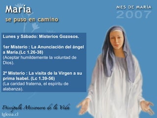 Lunes y Sábado: Misterios Gozosos. 1er Misterio : La Anunciación del ángel a María.(Lc 1.26-38) (Aceptar humildemente la voluntad de Dios). 2º Misterio : La visita de la Virgen a su prima Isabel. (Lc 1.39-56) (La caridad fraterna, el espíritu de alabanza). 