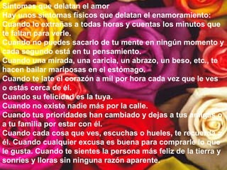 Síntomas que delatan el amor
Hay unos síntomas físicos que delatan el enamoramiento:
Cuando lo extrañas a todas horas y cuentas los minutos que
te faltan para verle.
Cuando no puedes sacarlo de tu mente en ningún momento y
cada segundo está en tu pensamiento.
Cuando una mirada, una caricia, un abrazo, un beso, etc., te
hacen bailar mariposas en el estómago.
Cuando te late el corazón a mil por hora cada vez que le ves
o estás cerca de él.
Cuando su felicidad es la tuya.
Cuando no existe nadie más por la calle.
Cuando tus prioridades han cambiado y dejas a tus amigas o
a tu familia por estar con él.
Cuando cada cosa que ves, escuchas o hueles, te recuerda a
él. Cuando cualquier excusa es buena para comprarle lo que
le gusta. Cuando te sientes la persona más feliz de la tierra y
sonríes y lloras sin ninguna razón aparente.
 