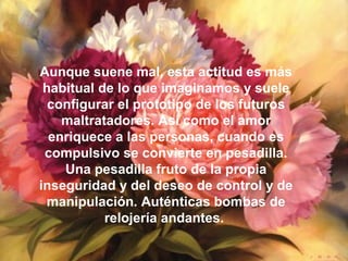 Aunque suene mal, esta actitud es más
habitual de lo que imaginamos y suele
configurar el prototipo de los futuros
maltratadores. Así como el amor
enriquece a las personas, cuando es
compulsivo se convierte en pesadilla.
Una pesadilla fruto de la propia
inseguridad y del deseo de control y de
manipulación. Auténticas bombas de
relojería andantes.
 
