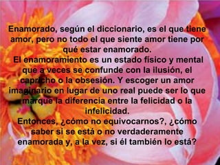 Enamorado, según el diccionario, es el que tiene
amor, pero no todo el que siente amor tiene por
qué estar enamorado.
El enamoramiento es un estado físico y mental
que a veces se confunde con la ilusión, el
capricho o la obsesión. Y escoger un amor
imaginario en lugar de uno real puede ser lo que
marque la diferencia entre la felicidad o la
infelicidad.
Entonces, ¿cómo no equivocarnos?, ¿cómo
saber si se está o no verdaderamente
enamorada y, a la vez, si él también lo está?
 