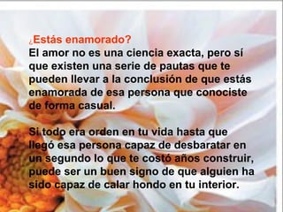¿Estás enamorado?
El amor no es una ciencia exacta, pero sí
que existen una serie de pautas que te
pueden llevar a la conclusión de que estás
enamorada de esa persona que conociste
de forma casual.
Si todo era orden en tu vida hasta que
llegó esa persona capaz de desbaratar en
un segundo lo que te costó años construir,
puede ser un buen signo de que alguien ha
sido capaz de calar hondo en tu interior.
 