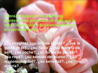 Ahora ha llegado el momento de
plantearte las preguntas de rigor que te
darán la solución a tu enamoramiento o
encaprichamiento:
¿Te imaginas con él toda la vida? ¿Qué te
gusta de él?... ¿su físico?, ¿su manera de
ser?, ¿su coche?, ¿su forma de pensar?,
¿su ropa?, ¿su sentido del humor?, ¿su
responsabilidad?, ¿su seriedad?, ¿su
alegría?...
 