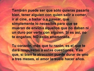 También puede ser que sólo quieras pasarlo
bien, tener alguien con quien salir a comer,
ir al cine, a bailar o a pasear, que
simplemente lo necesites para que se
mueran de envidia aquellos que no daban ni
un duro por verte con alguien. Si es así, no
te engañes, NO estás enamorada.
Tu corazón, más que tu razón, es el que te
dará respuestas a estas cuestiones. Y es
que, si bien la atracción puede durar de uno
a tres meses, el amor lo suele hacer años.
 