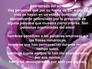 Enamorada del amor
Hay personas que por su forma de ser o por su
vida se hayan en un estado continuo de
atontamiento potenciado por la presencia de
alguna persona que muestra cierto interés. Son
personas enamoradas del amor:
hombres sensibles a las palabras amorosas y a
las frases románticas.
hombres que han permanecido durante mucho
tiempo solos.
hombres cuyos amigos la han ido abandonando
por sus novios.
hombres desesperados por salir con alguien.
 