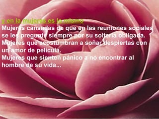 y en la mujeres es lo mismo
Mujeres cansadas de que en las reuniones sociales
se les pregunte siempre por su soltería obligada.
Mujeres que acostumbran a soñar despiertas con
un amor de película.
Mujeres que sienten pánico a no encontrar al
hombre de su vida...
 
