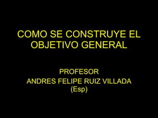 COMO SE CONSTRUYE EL OBJETIVO GENERAL PROFESOR ANDRES FELIPE RUIZ VILLADA (Esp) 