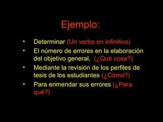 Ejemplo: Determinar  (Un verbo en infinitivo) El número de errores en la elaboración del objetivo general,  (¿Qué cosa?) Mediante la revisión de los perfiles de tesis de los estudiantes  (¿Cómo?) Para enmendar sus errores  (¿Para qué?) 