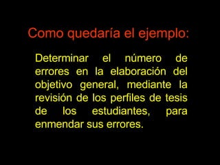 Como quedaría el ejemplo: Determinar el número de errores en la elaboración del objetivo general, mediante la revisión de los perfiles de tesis de los estudiantes, para enmendar sus errores. 