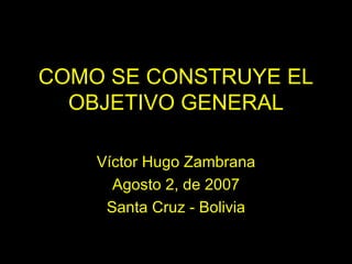 COMO SE CONSTRUYE EL OBJETIVO GENERAL Víctor Hugo Zambrana Agosto 2, de 2007 Santa Cruz - Bolivia 