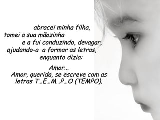 abracei minha filha,
tomei a sua mãozinha
      e a fui conduzindo, devagar,
 ajudando-a a formar as letras,
             enquanto dizia:
              Amor...
  Amor, querida, se escreve com as
   letras T…E…M…P…O (TEMPO).
 