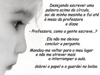 Desejando escrever uma
         palavra acima do círculo,
        sai de minha mesinha e fui até
        à mesa da professora
                    e disse
- Professora, como a gente escreve…?
         Ela não me deixou
        concluir a pergunta.
Mandou-me voltar para o meu lugar
  e não me atrever mais
         a interromper a aula.
   dobrei o papel e o guardei no bolso.
 