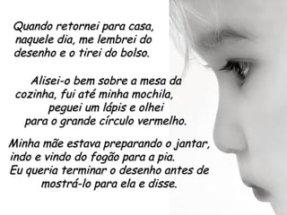 Quando retornei para casa,
naquele dia, me lembrei do
desenho e o tirei do bolso.

    Alisei-o bem sobre a mesa da
 cozinha, fui até minha mochila,
        peguei um lápis e olhei
   para o grande círculo vermelho.
Minha mãe estava preparando o jantar,
indo e vindo do fogão para a pia.
Eu queria terminar o desenho antes de
      mostrá-lo para ela e disse.
 